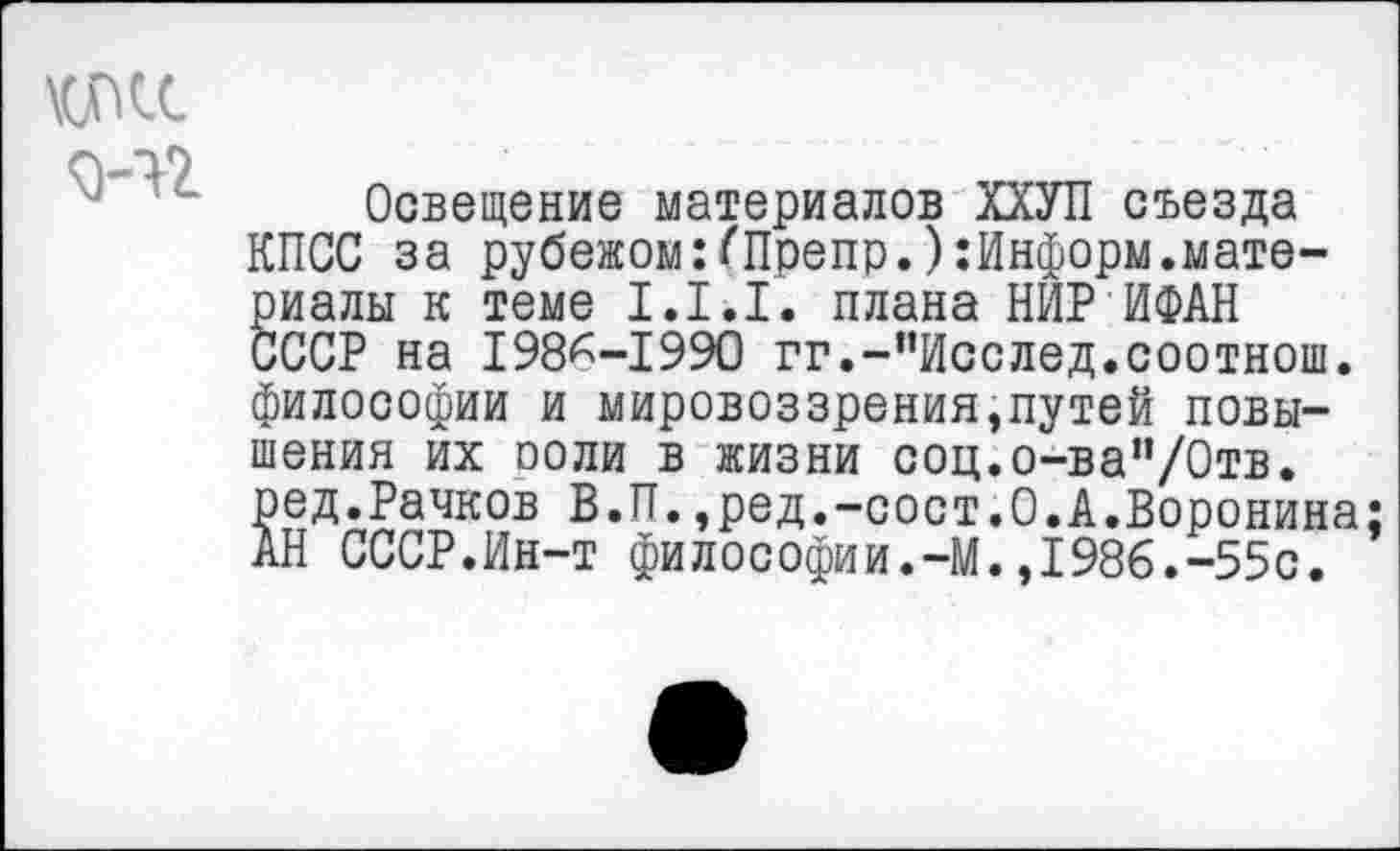 ﻿\cncc
3-42
Освещение материалов ХХУП съезда КПСС за рубежомг/'Препр.):Информ.материалы к теме 1.1.1. плана НИР ИФАН СССР на 198^-1990 гг.-”Исслед.соотнош. философии и мировоззрения,путей повышения их поли в жизни соц.о-ва”/0тв. ₽тед^ачков В.П.,ред.-сост.О.А.Воронина; АН СССР.Ин-т философии.-М.,1986.-55с.